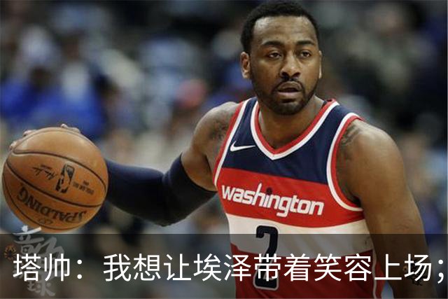 塔帅：我想让埃泽带着笑容上场；苏比门迪需凭表现去争取首发